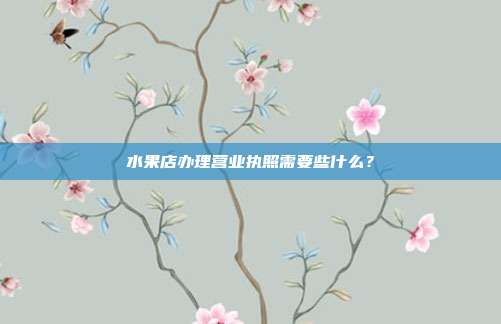 水果店办理营业执照需要些什么？