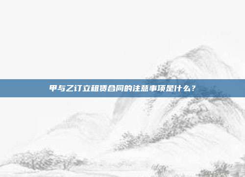 甲与乙订立租赁合同的注意事项是什么？