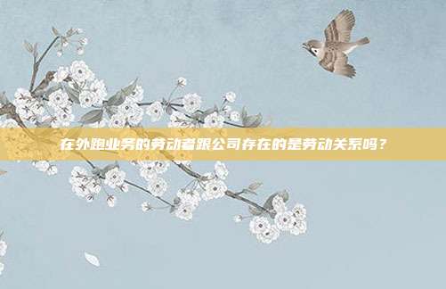 在外跑业务的劳动者跟公司存在的是劳动关系吗？